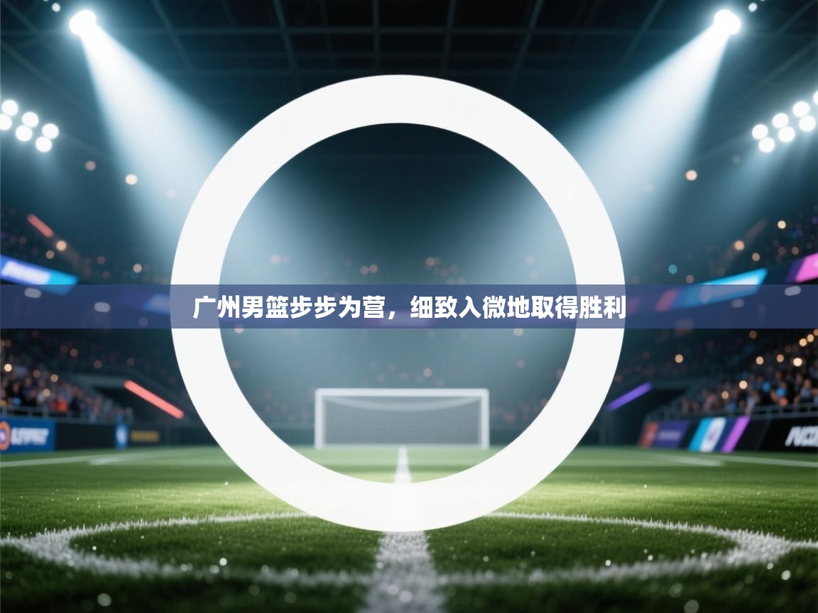 广州男篮步步为营，细致入微地取得胜利  第2张